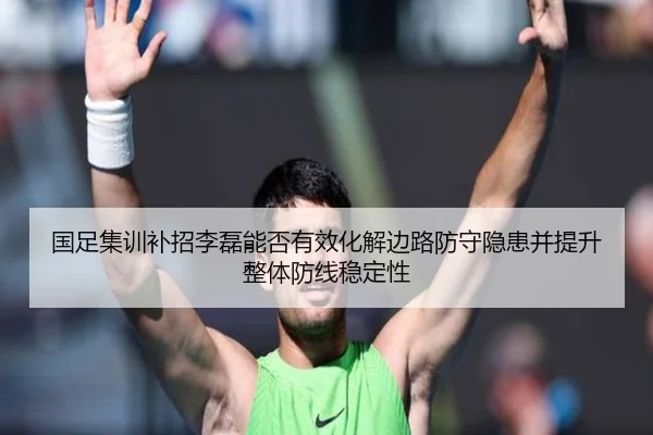 国足集训补招李磊能否有效化解边路防守隐患并提升整体防线稳定性