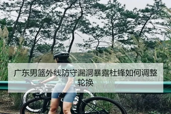 广东男篮外线防守漏洞暴露杜锋如何调整轮换