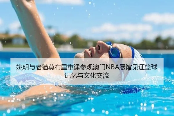 姚明与老猫莫布里重逢参观澳门NBA展馆见证篮球记忆与文化交流